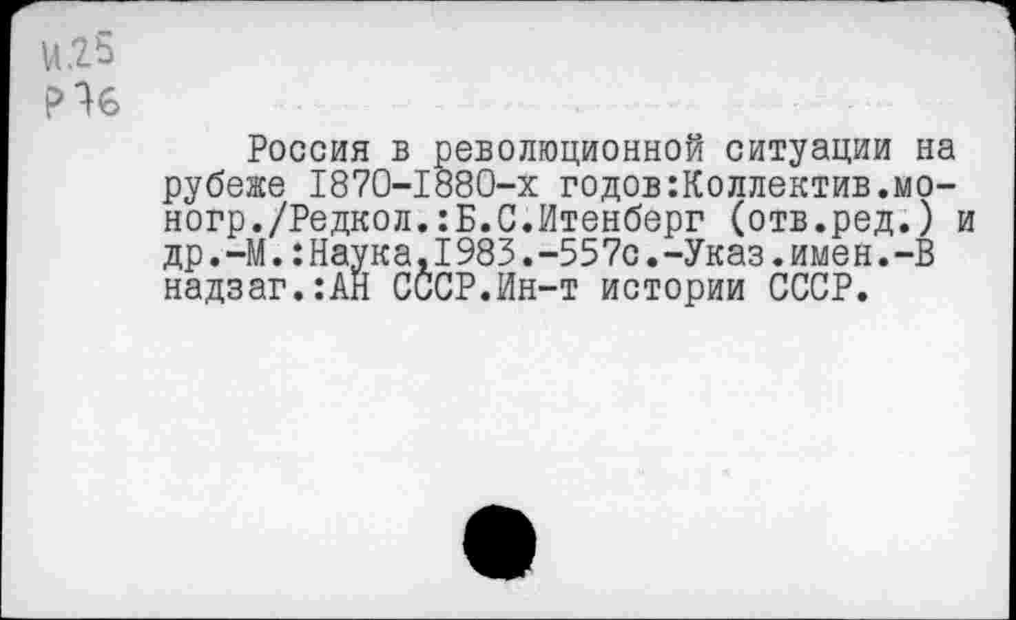 ﻿и.25
Не
Россия в революционной ситуации на рубеже 1870-1880-х годов коллектив.мо-ногр./Редкол.:Б.С.Итенберг (отв.ред.) и др.-М.:Наука,1983.-557с.-Указ.имен.-В надзаг.:АЙ СССР.Ин-т истории СССР.